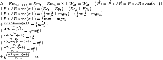 \Delta Em_{a \rightarrow b}=Em_{b}-Em_{a}=\Sigma W_{ab}=W_{ab} (\vec{P})=\vec{P}*\vec{AB}=P*AB*cos(\alpha )
 \\ P*AB*cos(\alpha )=(Ec_{b}+Ep_{b})-(Ec_{a}+Ep_{a})
 \\ P*AB*cos(\alpha )=(\frac{1}{2}mv_{b}^2+mgz_{b})-(\frac{1}{2}mv_{a}^2+mgz_{a})
 \\ P*AB*cos(\alpha )=\frac{1}{2}mv_{b}^2-mgz_{a}
 \\ \frac{mg*AB*cos(\alpha )}{-mgz_{a}}=\frac{1}{2}mv_{b}^2
 \\ \frac{AB*cos(\alpha )}{-z_{a}}=\frac{1}{2}mv_{b}^2
 \\ \frac{2AB*cos(\alpha )}{m-z_{a}}=v_{b}^{2}
 \\ \frac{2(z_{a}-z_{b})*cos(\alpha )}{m-z_{a}}=v_{b}^{2}
 \\ \frac{-2z_{b}*cos(\alpha )}{m-1}=v_{b}^{2}
 \\ \sqrt{\frac{-2z_{b}*cos(\alpha )}{m-1}}=v_{b}