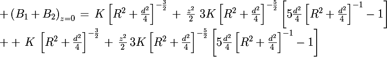 \Large \left(B_1+B_2\right)_{z=0}\,=\,K\left[R^2+\frac{d^2}{4}\right]^{-\frac{3}{2}}\,+\,\frac{z^2}{2}\,\,3K\left[R^2+\frac{d^2}{4}\right]^{-\frac{5}{2}}\left[5\frac{d^2}{4}\left[R^2+\frac{d^2}{4}\right]^{-1}-1\right]\\ +\,K\,\left[R^2+\frac{d^2}{4}\right]^{-\frac{3}{2}}\,+\,\frac{z^2}{2}\,3K\left[R^2+\frac{d^2}{4}\right]^{-\frac{5}{2}}\left[5\frac{d^2}{4}\left[R^2+\frac{d^2}{4}\right]^{-1}-1\right]