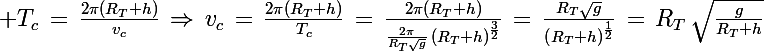 \Large T_c\,=\,\frac{2\pi(R_T+h)}{v_c}\,\Rightarrow\,v_c\,=\,\frac{2\pi(R_T+h)}{T_c}\,=\,\frac{2\pi(R_T+h)}{\frac{2\pi}{R_T\sqrt{g}}\,\left(R_T+h\right)^\frac{3}{2}}\,=\,\frac{R_T\sqrt{g}}{\left(R_T+h\right)^\frac{1}{2}}\,=\,R_T\,\sqrt{\frac{g}{R_T+h}}