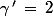 \gamma\,'\,=\,2