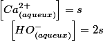 \left[Ca_{(aqueux)}^{2+}\right]=s\quad;\quad\left[HO_{(aqueux)}^{-}\right]=2s