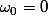 \omega_0=0