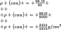 \rho (eau) = \frac{98,16}{95}
 \\ 
 \\ \rho (eau) = \frac{9816}{9500}
 \\ 
 \\ \rho (eau) = \frac{2454}{2375}g/cm^3