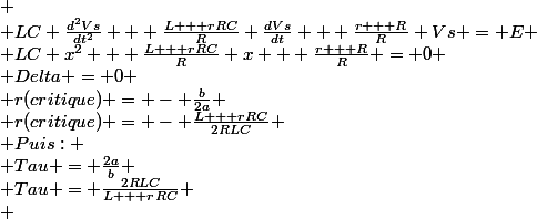 
 \\ LC \frac{d^2Vs}{dt^2} + \frac{L + rRC}{R} \frac{dVs}{dt} + \frac{r + R}{R} Vs = E
 \\ LC x^2 + \frac{L + rRC}{R} x + \frac{r + R}{R} = 0
 \\ Delta = 0
 \\ r(critique) = - \frac{b}{2a}
 \\ r(critique) = - \frac{L + rRC}{2RLC}
 \\ Puis:
 \\ Tau = \frac{2a}{b}
 \\ Tau = \frac{2RLC}{L + rRC}
 \\ 
