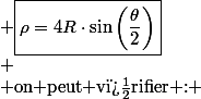 \begin{cases} \\ \text{passage aux angles moiti�s} & \overrightarrow{V}=2R\omega\left[-\sin\left(\frac{\theta}{2}\right)\cos\left(\frac{\theta}{2}\right)\overrightarrow{u_{r}}+\sin^{2}\left(\frac{\theta}{2}\right)\overrightarrow{u_{\theta}}\right]\\ \\ \overrightarrow{u_{t}}=-\cos\left(\frac{\theta}{2}\right)\overrightarrow{u_{r}}+\sin\left(\frac{\theta}{2}\right)\overrightarrow{u_{\theta}} & \overrightarrow{u_{n}}=-\sin\left(\frac{\theta}{2}\right)\overrightarrow{u_{r}}-\cos\left(\frac{\theta}{2}\right)\overrightarrow{u_{\theta}}\\ \\ \overrightarrow{u_{r}}=-\cos\left(\frac{\theta}{2}\right)\overrightarrow{u_{t}}-\sin\left(\frac{\theta}{2}\right)\overrightarrow{u_{n}} & \overrightarrow{a}=-R\omega^{2}\overrightarrow{u_{r}}=R\omega^{2}\left[\cos\left(\frac{\theta}{2}\right)\overrightarrow{u_{t}}+\sin\left(\frac{\theta}{2}\right)\overrightarrow{u_{n}}\right]\\ \\ \text{acc�l�ration tangentielle :} & \overrightarrow{a_{t}}=R\omega^{2}\cos\left(\frac{\theta}{2}\right)\overrightarrow{u_{t}}\\ \\ \text{acc�l�ration normale :} & \overrightarrow{a_{n}}=R\omega^{2}\sin\left(\frac{\theta}{2}\right)\overrightarrow{u_{n}}=\frac{V^{2}}{\rho}\overrightarrow{u_{n}}=\frac{4R^{2}\omega^{2}}{\rho}\sin^{2}\left(\frac{\theta}{2}\right)\\ \\ \text{rayon de courbure :} & \boxed{\rho=4R\cdot\sin\left(\frac{\theta}{2}\right)}\\ \\ \text{on peut v�rifier :} & \frac{dV}{dt}=2R\omega\frac{d\left[\sin\left(\frac{\theta}{2}\right)\right]}{dt}=R\omega^{2}\cos\left(\frac{\theta}{2}\right)=a_{t} \\ \end{cases}