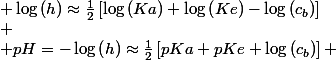 \begin{cases}
 \\ Ka\approx\frac{c_{b}\cdot h^{2}}{Ke} & h\approx\left(\frac{Ka\cdot Ke}{c_{b}}\right)^{\frac{1}{2}}\\
 \\ \text{passage aux logarithmes :} & \log\left(h\right)\approx\frac{1}{2}\left[\log\left(Ka\right)+\log\left(Ke\right)-\log\left(c_{b}\right)\right]\\
 \\ pH=-\log\left(h\right)\approx\frac{1}{2}\left[pKa+pKe+\log\left(c_{b}\right)\right] & pH\approx\frac{1}{2}\left[4,76+14+\log\left(16,1.10^{-3}\right)\right]\approx8,48
 \\ \end{cases}