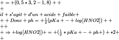 pKa \geq 0  \\ donc&nbsp;&nbsp;il s'agit d'un acide faible \\  Donc ph= \frac{1}{2}(pKa - log[HNO2])  \\  \\ \Rightarrow log[HNO2]) = (\frac{1}{2}*pKa - ph ) *2 \\ &nbsp;&nbsp;&nbsp;&nbsp;&nbsp;&nbsp;&nbsp;&nbsp;&nbsp;&nbsp;&nbsp;&nbsp;&nbsp;&nbsp;&nbsp;&nbsp;&nbsp;&nbsp;&nbsp;&nbsp;&nbsp;&nbsp;&nbsp;&nbsp;&nbsp;&nbsp;&nbsp;&nbsp;&nbsp;&nbsp;&nbsp;&nbsp;&nbsp;&nbsp;&nbsp;&nbsp;&nbsp;&nbsp;&nbsp;&nbsp;&nbsp;&nbsp;  \\ &nbsp;&nbsp;&nbsp;&nbsp;&nbsp;&nbsp;&nbsp;&nbsp;&nbsp;&nbsp;&nbsp;&nbsp;&nbsp;&nbsp;&nbsp;&nbsp;&nbsp;&nbsp;&nbsp;&nbsp;&nbsp;&nbsp;&nbsp;&nbsp;&nbsp;&nbsp;&nbsp;&nbsp; = (0,5*3,2-1,8)  \\ &nbsp;&nbsp;&nbsp;&nbsp;&nbsp;&nbsp;&nbsp;&nbsp;&nbsp;&nbsp;&nbsp;&nbsp;&nbsp;&nbsp;&nbsp;&nbsp;&nbsp;&nbsp;&nbsp;&nbsp;&nbsp;&nbsp;&nbsp;&nbsp;&nbsp;&nbsp;&nbsp;&nbsp; = -0,4  \\  \\ \Rightarrow [HNO2] = 10^-0,4 = 0,398 mol/l