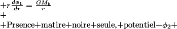 \begin{cases}
 \\ \text{Prsence du bulbe seul, potentiel \ensuremath{\phi_{1}} :} & r\frac{d\phi_{1}}{dr}=\frac{GM_{b}}{r}\\
 \\ \text{Prsence matire noire seule, potentiel \ensuremath{\phi_{2}}} & \frac{1}{r^{2}}\frac{d\left(r^{2}\frac{d\phi_{2}}{dr}\right)}{dr}=4\pi G\rho=\frac{4\pi GC_{o}}{r^{2}+r_{o}^{2}}\\
 \\ r^{2}\frac{d\phi_{2}}{dr}=4\pi GC_{o}\int\frac{r^{2}}{r^{2}+r_{o}^{2}}dr & r^{2}\frac{d\phi_{2}}{dr}=4\pi GC_{o}\left[r-r_{o}\arctan\left(\frac{r}{r_{o}}\right)\right]\\
 \\ r\frac{d\phi_{2}}{dr}=4\pi GC_{o}\left[1-\frac{r_{o}}{r}\arctan\left(\frac{r}{r_{o}}\right)\right]\\
 \\ \text{Principe de superposition :} & \phi=\phi_{1}+\phi_{2}\\
 \\ V_{c}^{2}=r\frac{d\phi}{dr}=\frac{GM_{b}}{r}+4\pi GC_{o}\left[1-\frac{r_{o}}{r}\arctan\left(\frac{r}{r_{o}}\right)\right] & V_{c}^{2}=4\pi GC_{o}+\frac{1}{r}\left[GM_{b}-4\pi GC_{o}r_{o}\arctan\left(\frac{r}{r_{o}}\right)\right]
 \\ \end{cases}