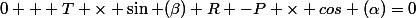 0 + T \times \sin (\beta)+R -P \times cos (\alpha)=0
