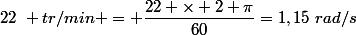 22~ tr/min = \dfrac{22 \times 2 \pi}{60}=1,15~rad/s
