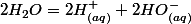 2H_{2}O=2H_{(aq)}^{+}+2HO_{(aq)}^{-}