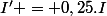 I' = 0,25.I