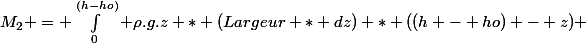 M_2 = \int_0^{(h-ho)} \rho.g.z * (Largeur * dz) * ((h - ho) - z) 