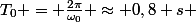 T_0 = \frac{2\pi}{\omega_0} \approx 0,8 s 