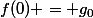 f(0) = g_0