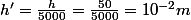 h'=\frac{h}{5000}=\frac{50}{5000}=10^{-2}m