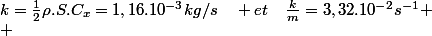 k=\frac{1}{2}\rho.S.C_{x}=1,16.10^{-3}kg/s\quad et\quad\frac{k}{m}=3,32.10^{-2}s^{-1}
 \\ 