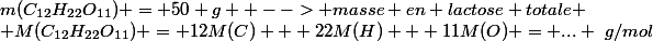 m(C_{12}H_{22}O_{11}) = 50 g  --> masse en lactose totale
 \\ M(C_{12}H_{22}O_{11}) = 12M(C) + 22M(H) + 11M(O) = ... ~g/mol