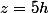 z=5h