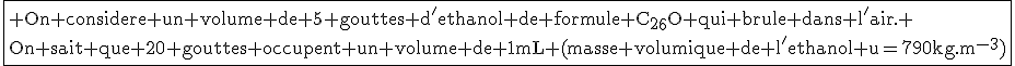 \fbox{\textrm On considere un volume de 5 gouttes d'ethanol de formule C_{2}_{6}O qui brule dans l'air. \\On sait que 20 gouttes occupent un volume de 1mL (masse volumique de l'ethanol u=790kg.m^{-3})}