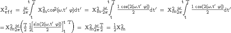 \large \rm X^2_{eff} = \fra{\omega}{2\pi}\Bigint_{t}^{t+T} X^2_m\cos^2(\omega.t'+\varphi)dt' = X^2_m.\fra{\omega}{2\pi}\Bigint_{t}^{t+T} \fra{1+\cos(2(\omega.t'+\varphi))}{2}dt' = X^2_m\fra{\omega}{2\pi}\Bigint_{t}^{t+T} \fra{1+\cos(2(\omega.t'+\varphi))}{2}dt'\\=X^2_m\fra{\omega}{2\pi}\(\fra{T}{2}+\fra{1}{2}\[\fra{\sin(2(\omega.t'+\varphi))}{2}\]_t^{t+T\) = X^2_m\fra{\omega}{2\pi}\fra{T}{2} = \fra{1}{2}X^2_m