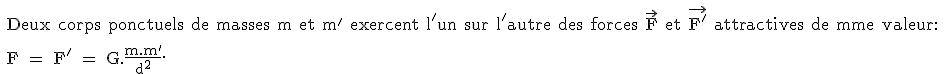 \text 
 \\ Deux corps ponctuels de masses m et m' exercent l'un sur l'autre des forces \vec{F} et \vec{F'} attractives de mme valeur:
 \\ 
 \\ F = F' = G.\frac{m.m'}{d^2}.