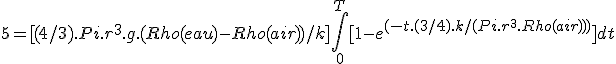  5 = [(4/3).Pi.r^3.g.(Rho(eau) - Rho(air))/k] \int_0^T [1 - e^{(-t.(3/4).k/(Pi.r^3.Rho(air)))} ] dt 