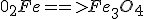 0_2 + Fe ==> Fe_3O_4