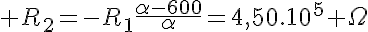 5$ R_2=-R_1\frac{\alpha-600}{\alpha}=4,50.10^5 \Omega