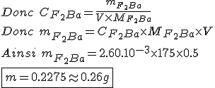 Donc \hspace{5} C_{F_2Ba} = \frac{m_{F_2Ba}}{V \times M_{F_2Ba}}
 \\ Donc \hspace{5} m_{F_2Ba}=C_{F_2Ba} \times M_{F_2Ba} \times V
 \\ Ainsi \hspace{5} m_{F_2Ba}=2.60.10^{-3} \times 175 \times 0.5
 \\ \fbox{m=0.2275\approx0.26g}